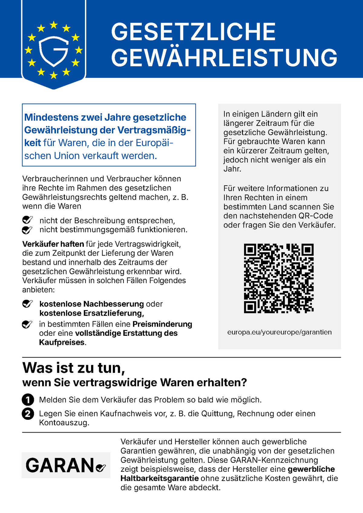 Gesetzliche Gewährleistung. Mindestens zwei Jahre gesetzliche Gewährleistung der Vertragsmäßigkeit für Waren, die in der Europäischen Union verkauft werden. Verbraucherinnen und Verbraucher können ihre Rechte im Rahmen des gesetzlichen Gewährleistungsrechts geltend machen, z. B. wenn die Waren nicht der Beschreibung entsprechen oder nicht bestimmungsgemäß funktionieren. Verkäufer haften für jede Vertragswidrigkeit, die zum Zeitpunkt der Lieferung der Waren bestand und innerhalb des Zeitraums der gesetzlichen Gewährleistung erkennbar wird. Verkäufer müssen in solchen Fällen kostenlose Nachbesserung oder kostenlose Ersatzlieferung, in bestimmten Fällen eine Preisminderung oder eine vollständige Erstattung des Kaufpreises anbieten. In einigen Ländern gilt ein längerer Zeitraum. Für gebrauchte Waren kann ein kürzerer Zeitraum gelten, jedoch nicht weniger als ein Jahr. Weitere Informationen: europa.eu/youreurope/garantien. Was ist zu tun, wenn Sie vertragswidrige Waren erhalten? 1. Melden Sie dem Verkäufer das Problem so bald wie möglich. 2. Legen Sie einen Kaufnachweis vor, z. B. die Quittung, Rechnung oder einen Kontoauszug. Verkäufer und Hersteller können auch gewerbliche Garantien gewähren, die unabhängig von der gesetzlichen Gewährleistung gelten. Die GARAN-Kennzeichnung zeigt beispielsweise, dass der Hersteller eine gewerbliche Haltbarkeitsgarantie ohne zusätzliche Kosten gewährt, die die gesamte Ware abdeckt.